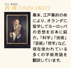 西 周（1829-1897）?　　幕末、江戸幕府の命により、オランダに留学してヨーロッパの思想を日本に紹介。「科学」「技術」「芸術」「哲学」など、現在使われている多くの学術用語を翻訳しています。